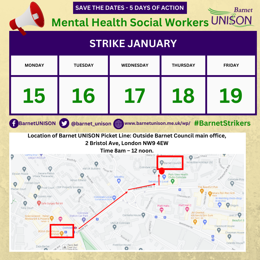 Save the dates - 5 days of action. Mental Health Social Workers. Barnet UNISON. Strike January: Monday 15, Tuesday 16, Wednesday 17, Thursday 18, Friday 19. #BarnetStrikers Location of Barnet UNISON Picket Line: Outside Barnet council main office, 2 Bristol Ave, London. NW9 4EW Time 8am - 12 noon.