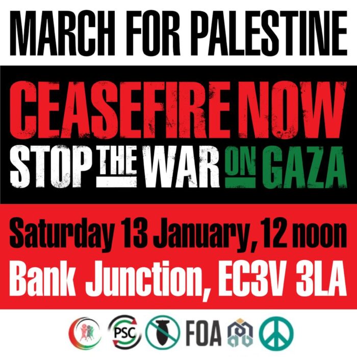 March for Palestine. Ceasefire Now. Stop the War on Gaza. Saturday 13 January, 12 Noon. Bank Junction, EC3V 3LA.